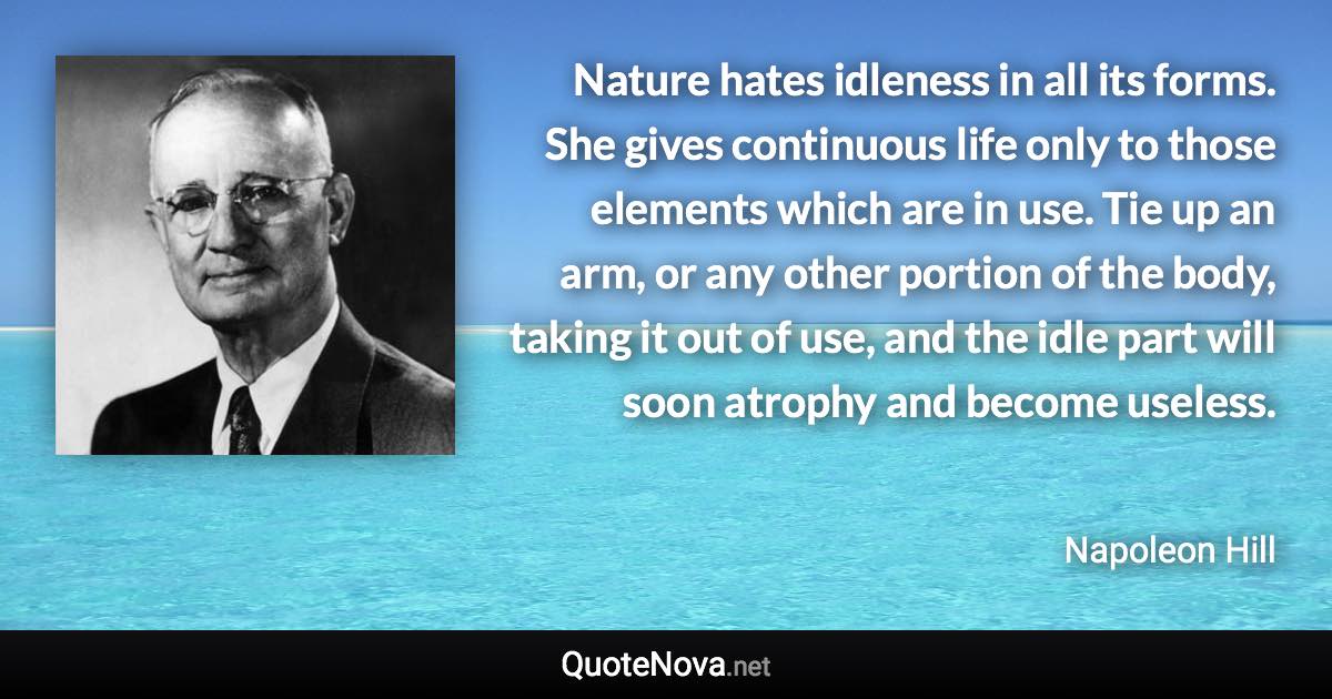 Nature hates idleness in all its forms. She gives continuous life only to those elements which are in use. Tie up an arm, or any other portion of the body, taking it out of use, and the idle part will soon atrophy and become useless. - Napoleon Hill quote