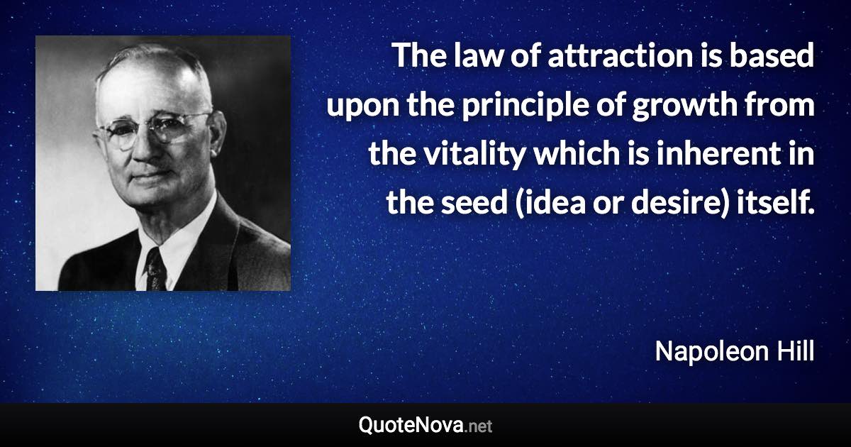 The law of attraction is based upon the principle of growth from the vitality which is inherent in the seed (idea or desire) itself. - Napoleon Hill quote