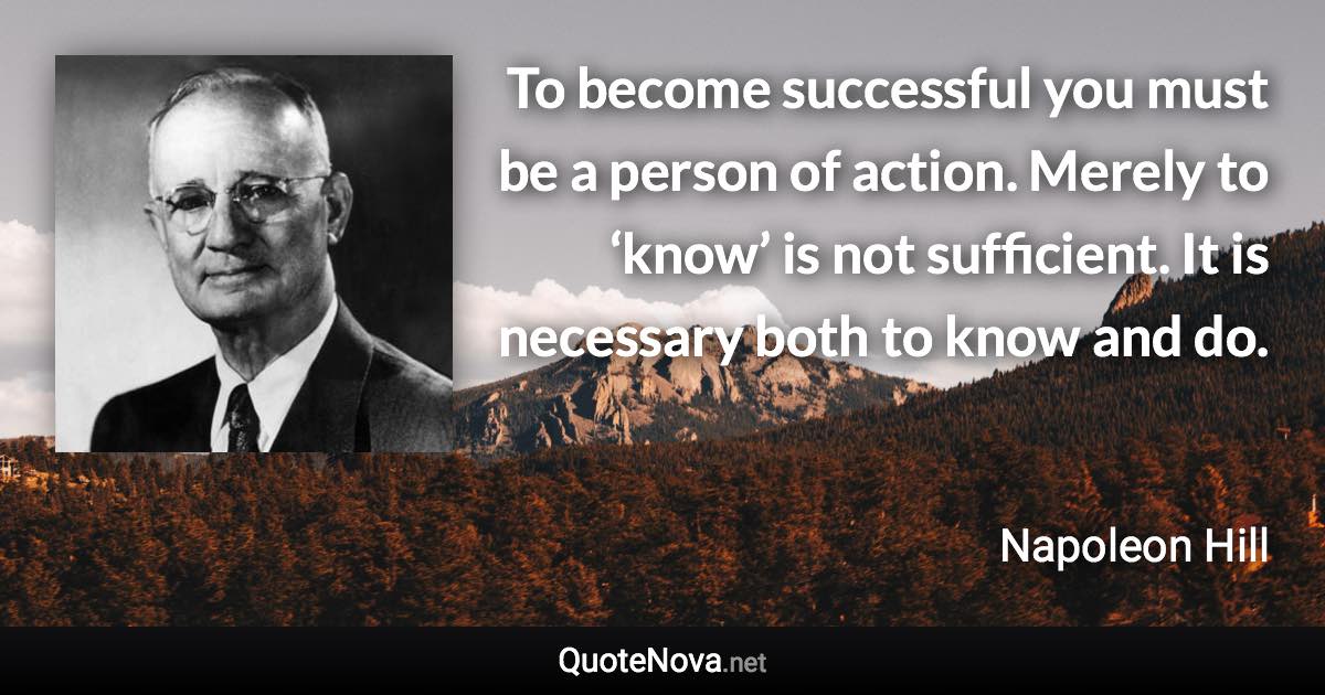 To become successful you must be a person of action. Merely to ‘know’ is not sufficient. It is necessary both to know and do. - Napoleon Hill quote