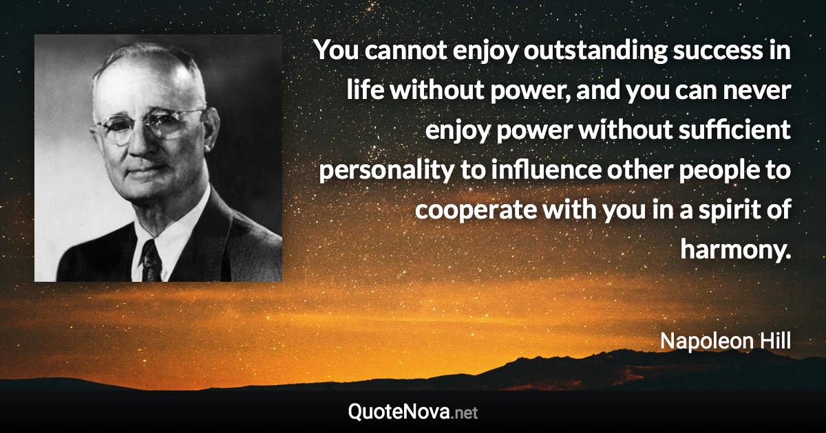 You cannot enjoy outstanding success in life without power, and you can never enjoy power without sufficient personality to influence other people to cooperate with you in a spirit of harmony. - Napoleon Hill quote