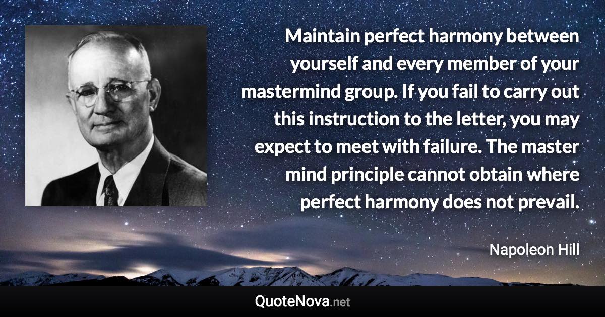 Maintain perfect harmony between yourself and every member of your mastermind group. If you fail to carry out this instruction to the letter, you may expect to meet with failure. The master mind principle cannot obtain where perfect harmony does not prevail. - Napoleon Hill quote