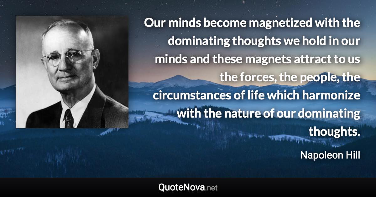 Our minds become magnetized with the dominating thoughts we hold in our minds and these magnets attract to us the forces, the people, the circumstances of life which harmonize with the nature of our dominating thoughts. - Napoleon Hill quote