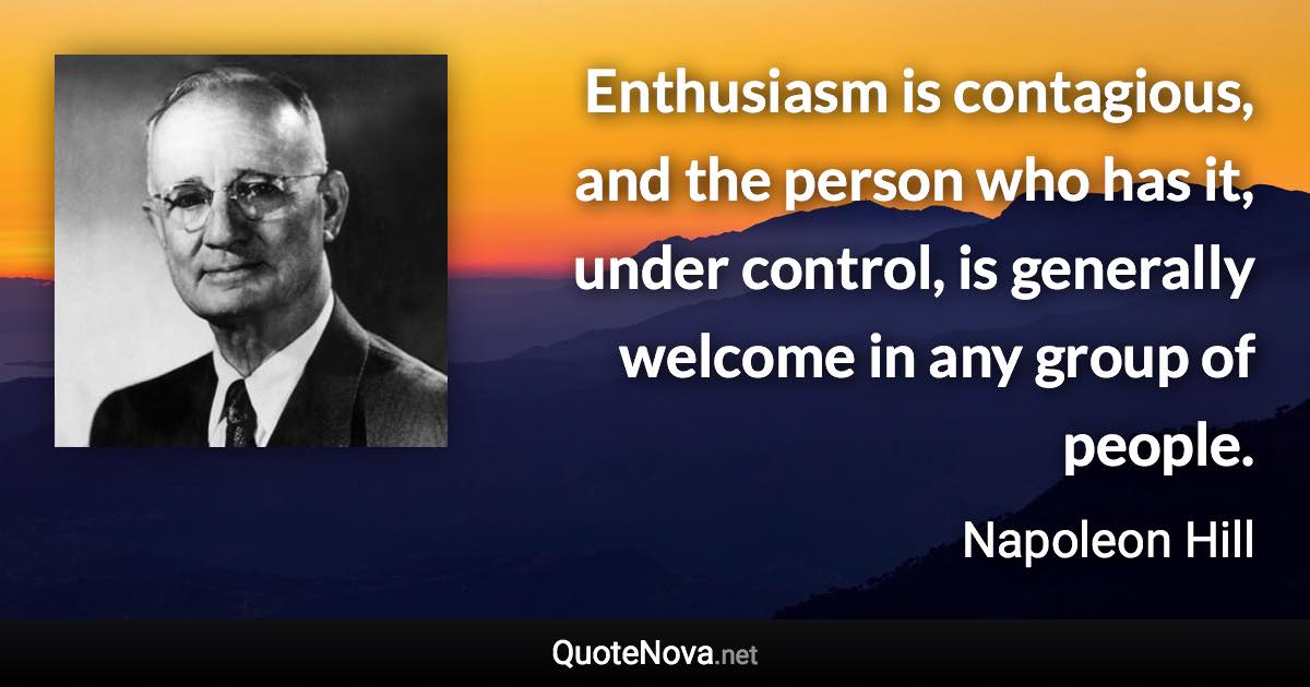 Enthusiasm is contagious, and the person who has it, under control, is generally welcome in any group of people. - Napoleon Hill quote