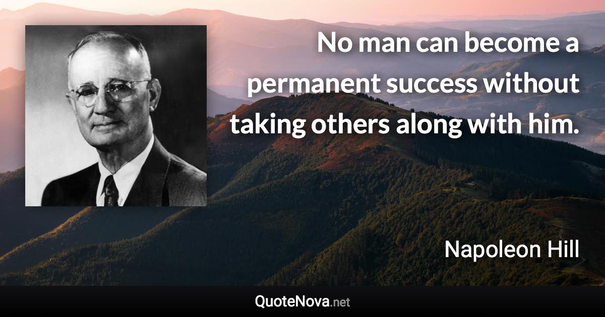No man can become a permanent success without taking others along with him. - Napoleon Hill quote