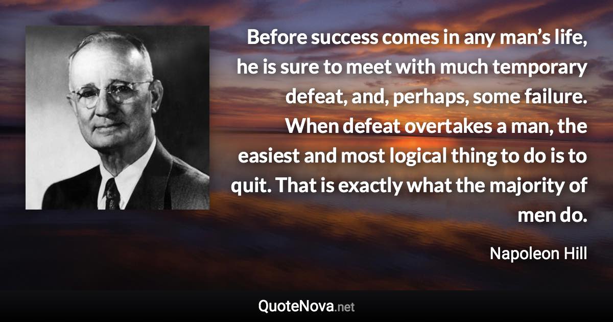 Before success comes in any man’s life, he is sure to meet with much temporary defeat, and, perhaps, some failure. When defeat overtakes a man, the easiest and most logical thing to do is to quit. That is exactly what the majority of men do. - Napoleon Hill quote