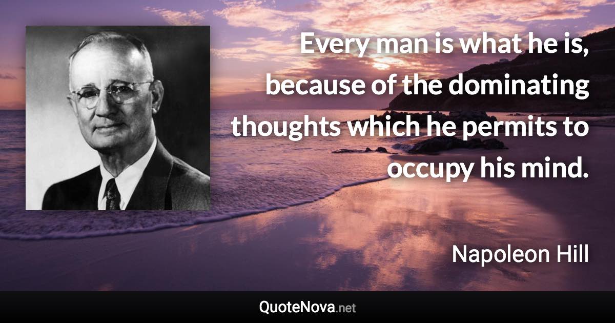 Every man is what he is, because of the dominating thoughts which he permits to occupy his mind. - Napoleon Hill quote