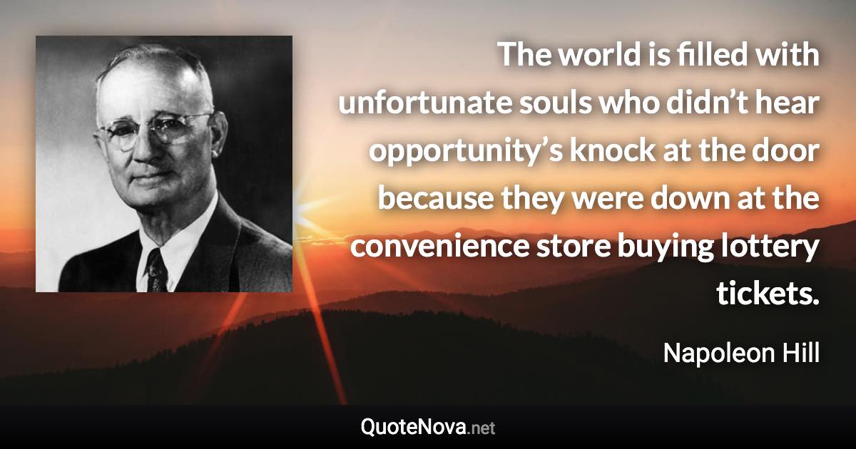 The world is filled with unfortunate souls who didn’t hear opportunity’s knock at the door because they were down at the convenience store buying lottery tickets. - Napoleon Hill quote