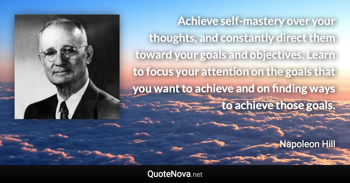 Achieve self-mastery over your thoughts, and constantly direct them toward your goals and objectives. Learn to focus your attention on the goals that you want to achieve and on finding ways to achieve those goals. - Napoleon Hill quote