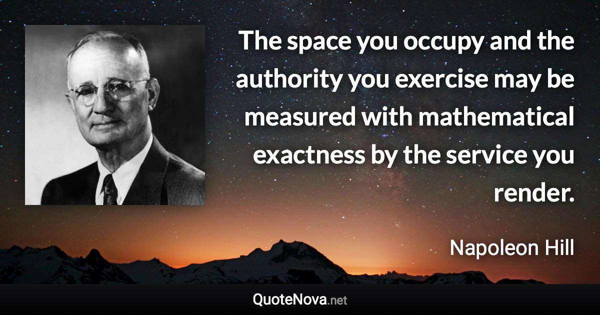 The space you occupy and the authority you exercise may be measured with mathematical exactness by the service you render. - Napoleon Hill quote