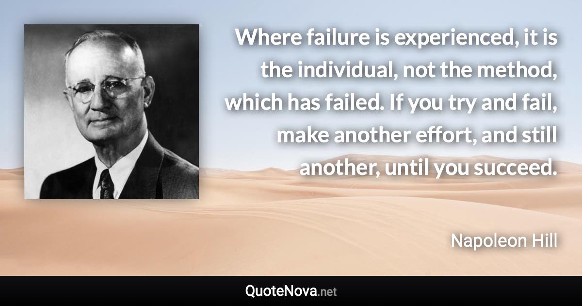 Where failure is experienced, it is the individual, not the method, which has failed. If you try and fail, make another effort, and still another, until you succeed. - Napoleon Hill quote