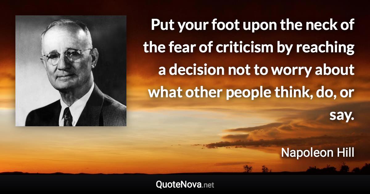 Put your foot upon the neck of the fear of criticism by reaching a decision not to worry about what other people think, do, or say. - Napoleon Hill quote