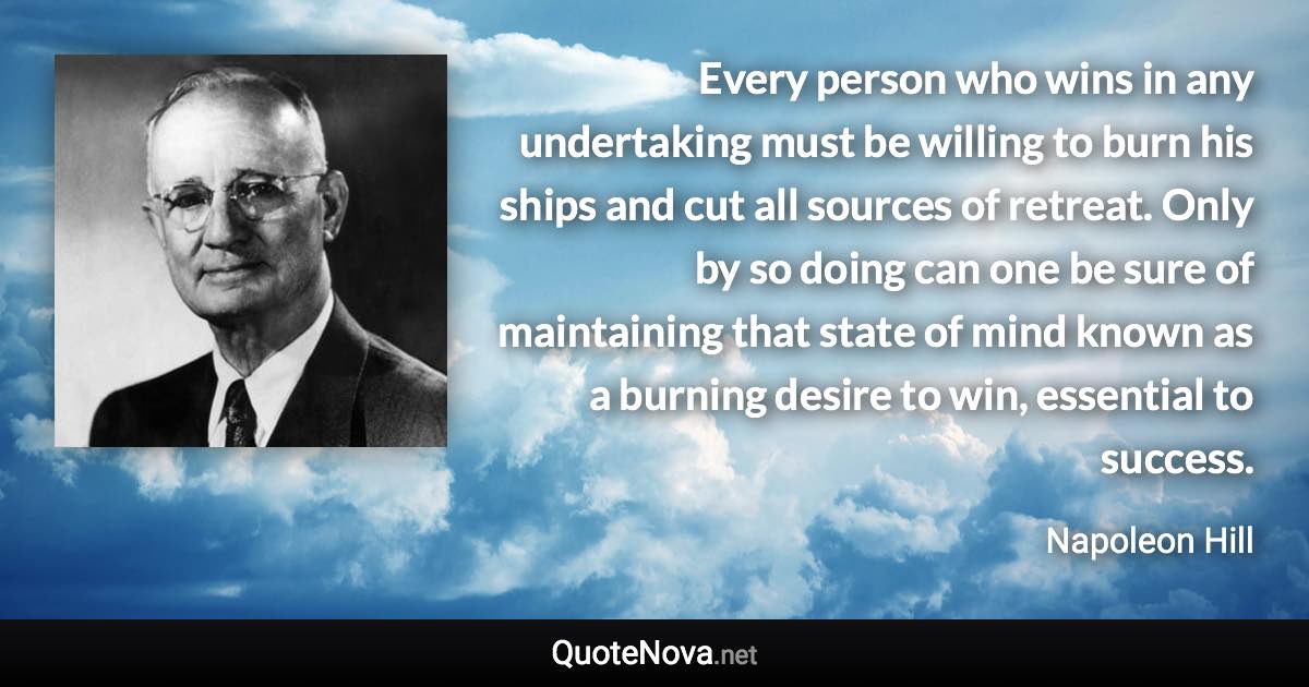 Every person who wins in any undertaking must be willing to burn his ships and cut all sources of retreat. Only by so doing can one be sure of maintaining that state of mind known as a burning desire to win, essential to success. - Napoleon Hill quote