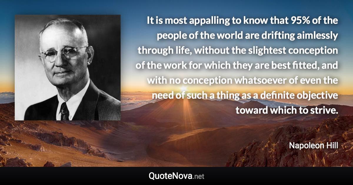 It is most appalling to know that 95% of the people of the world are drifting aimlessly through life, without the slightest conception of the work for which they are best fitted, and with no conception whatsoever of even the need of such a thing as a definite objective toward which to strive. - Napoleon Hill quote