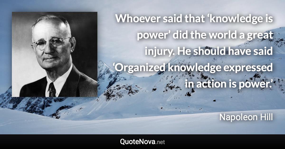 Whoever said that ‘knowledge is power’ did the world a great injury. He should have said ‘Organized knowledge expressed in action is power.’ - Napoleon Hill quote