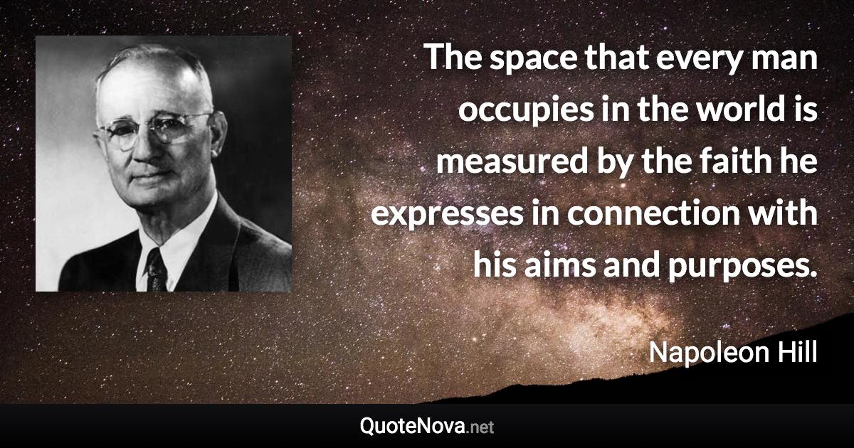 The space that every man occupies in the world is measured by the faith he expresses in connection with his aims and purposes. - Napoleon Hill quote