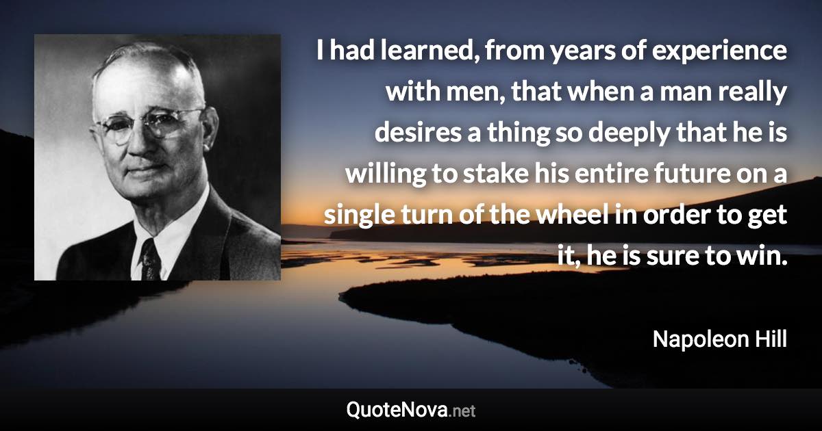 I had learned, from years of experience with men, that when a man really desires a thing so deeply that he is willing to stake his entire future on a single turn of the wheel in order to get it, he is sure to win. - Napoleon Hill quote