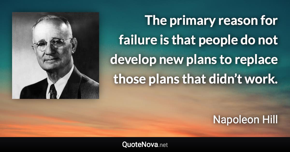 The primary reason for failure is that people do not develop new plans to replace those plans that didn’t work. - Napoleon Hill quote