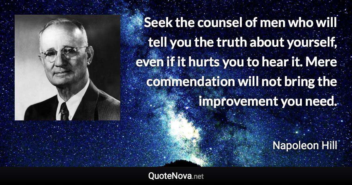 Seek the counsel of men who will tell you the truth about yourself, even if it hurts you to hear it. Mere commendation will not bring the improvement you need. - Napoleon Hill quote