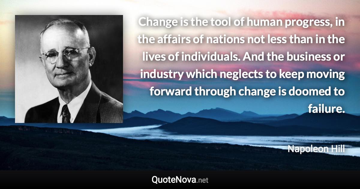 Change is the tool of human progress, in the affairs of nations not less than in the lives of individuals. And the business or industry which neglects to keep moving forward through change is doomed to failure. - Napoleon Hill quote