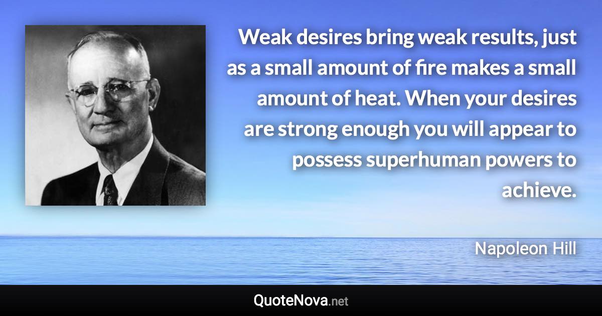 Weak desires bring weak results, just as a small amount of fire makes a small amount of heat. When your desires are strong enough you will appear to possess superhuman powers to achieve. - Napoleon Hill quote