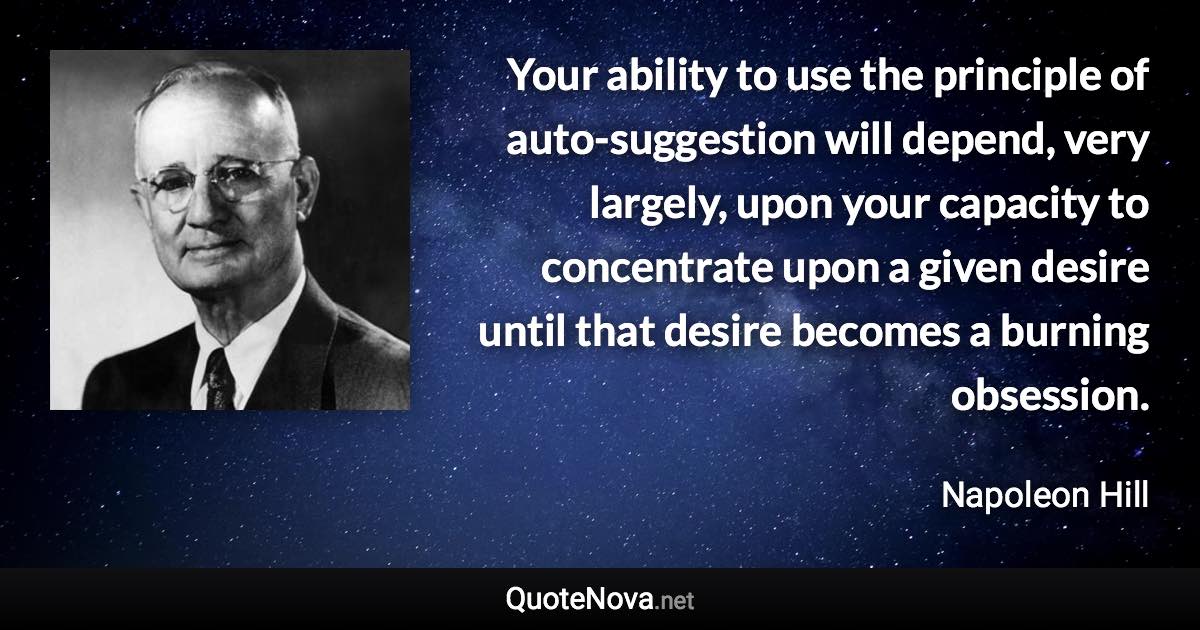 Your ability to use the principle of auto-suggestion will depend, very largely, upon your capacity to concentrate upon a given desire until that desire becomes a burning obsession. - Napoleon Hill quote