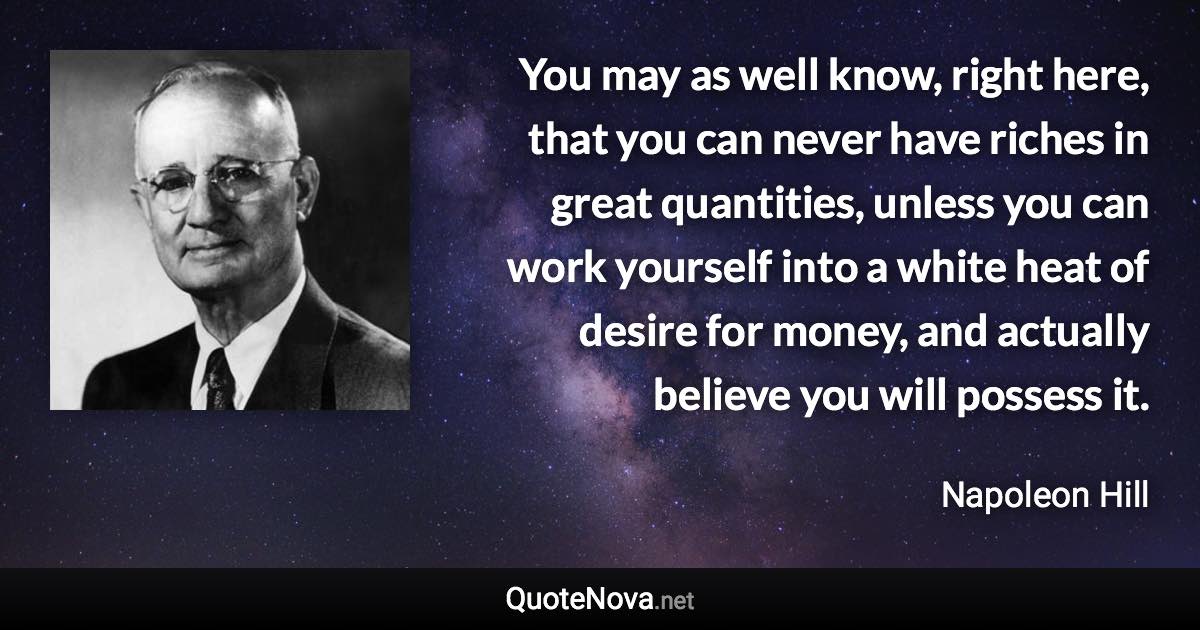 You may as well know, right here, that you can never have riches in great quantities, unless you can work yourself into a white heat of desire for money, and actually believe you will possess it. - Napoleon Hill quote