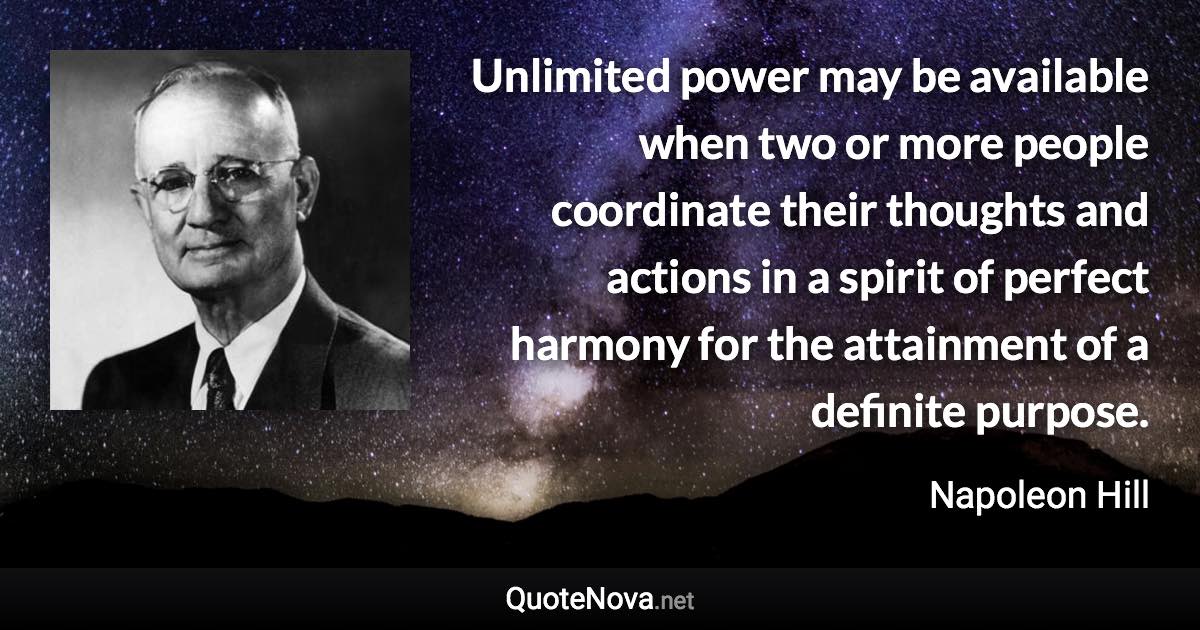 Unlimited power may be available when two or more people coordinate their thoughts and actions in a spirit of perfect harmony for the attainment of a definite purpose. - Napoleon Hill quote