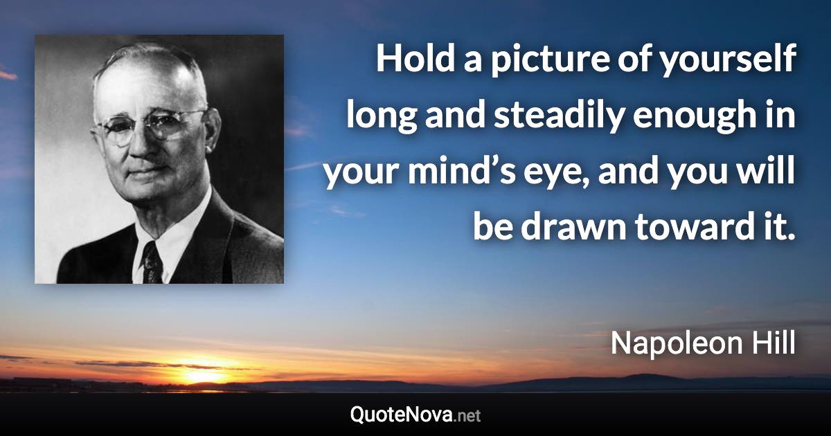 Hold a picture of yourself long and steadily enough in your mind’s eye, and you will be drawn toward it. - Napoleon Hill quote