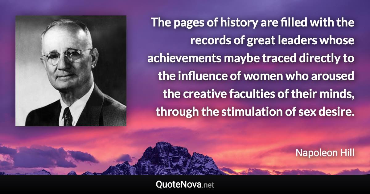 The pages of history are filled with the records of great leaders whose achievements maybe traced directly to the influence of women who aroused the creative faculties of their minds, through the stimulation of sex desire. - Napoleon Hill quote