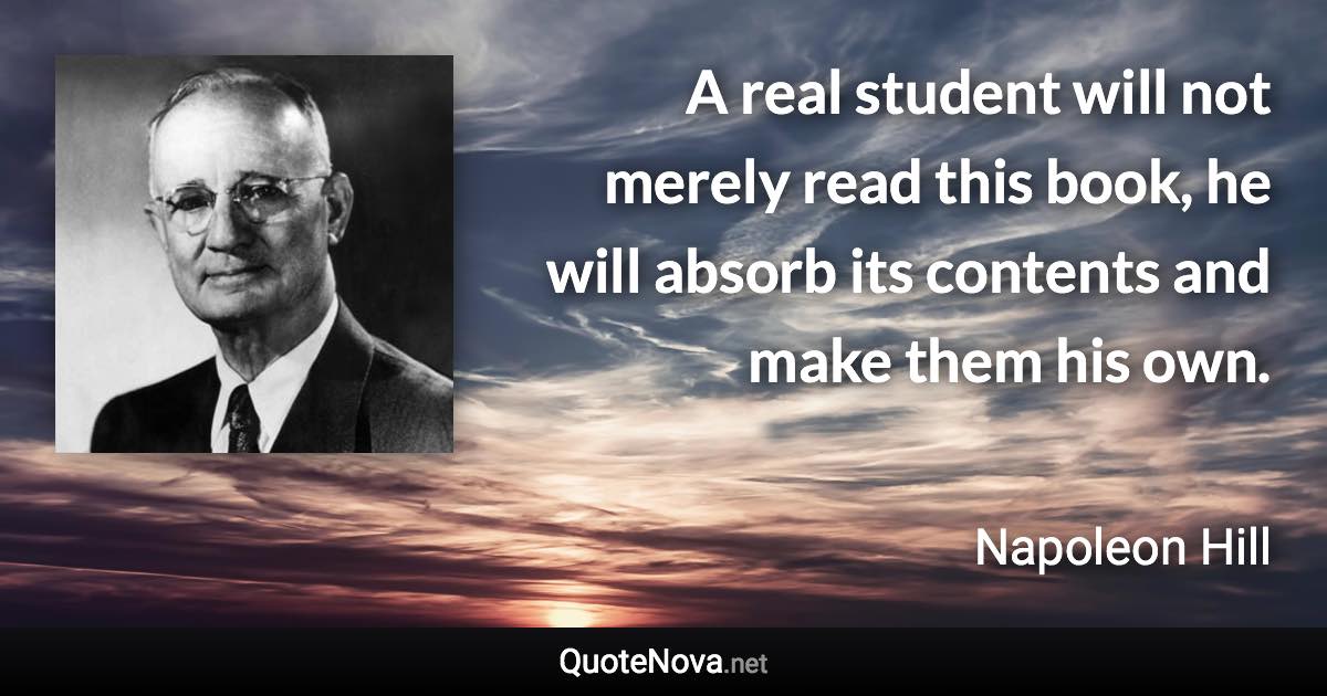 A real student will not merely read this book, he will absorb its contents and make them his own. - Napoleon Hill quote