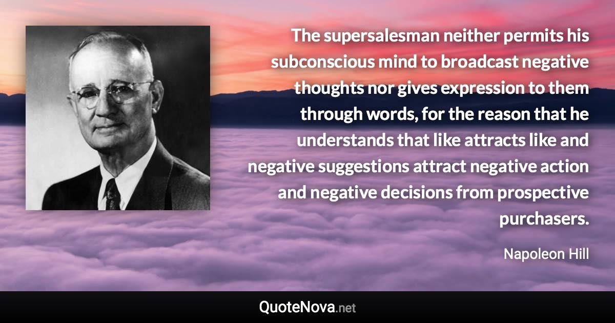 The supersalesman neither permits his subconscious mind to broadcast negative thoughts nor gives expression to them through words, for the reason that he understands that like attracts like and negative suggestions attract negative action and negative decisions from prospective purchasers. - Napoleon Hill quote