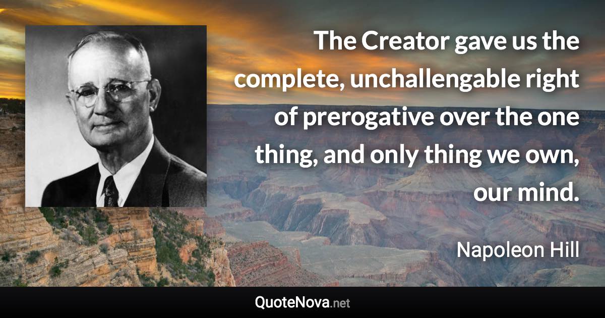 The Creator gave us the complete, unchallengable right of prerogative over the one thing, and only thing we own, our mind. - Napoleon Hill quote