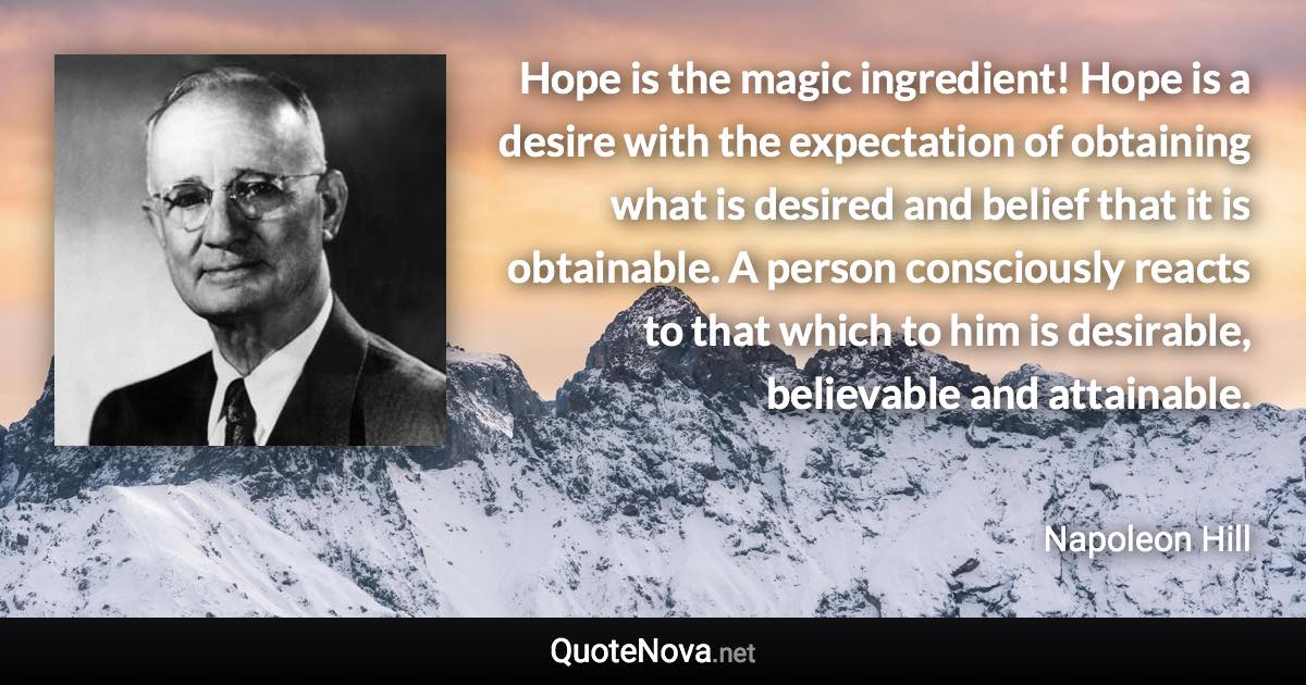 Hope is the magic ingredient! Hope is a desire with the expectation of obtaining what is desired and belief that it is obtainable. A person consciously reacts to that which to him is desirable, believable and attainable. - Napoleon Hill quote