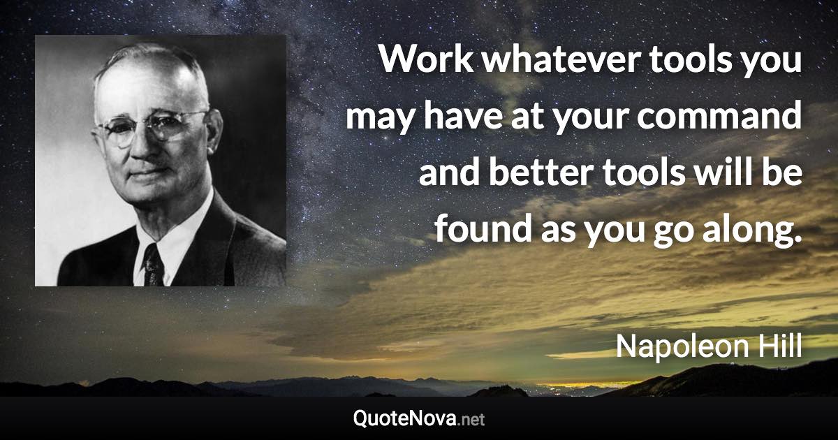 Work whatever tools you may have at your command and better tools will be found as you go along. - Napoleon Hill quote