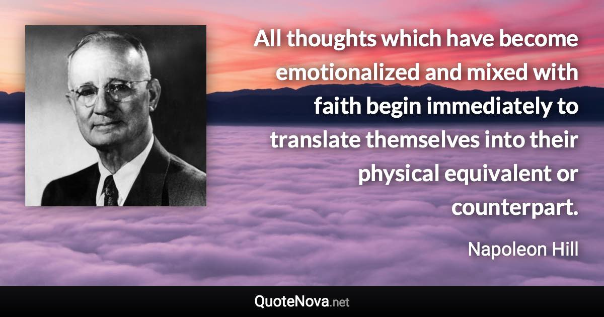 All thoughts which have become emotionalized and mixed with faith begin immediately to translate themselves into their physical equivalent or counterpart. - Napoleon Hill quote