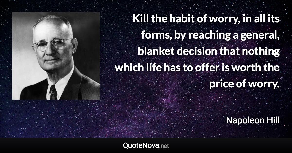 Kill the habit of worry, in all its forms, by reaching a general, blanket decision that nothing which life has to offer is worth the price of worry. - Napoleon Hill quote