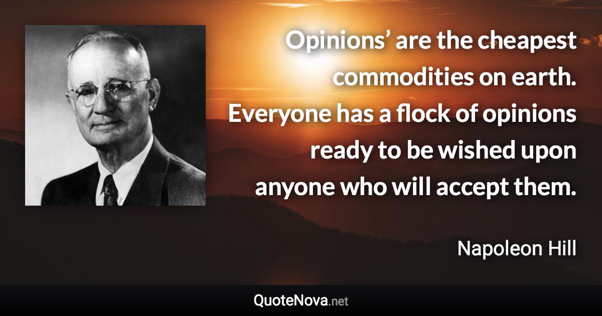 Opinions’ are the cheapest commodities on earth. Everyone has a flock of opinions ready to be wished upon anyone who will accept them. - Napoleon Hill quote