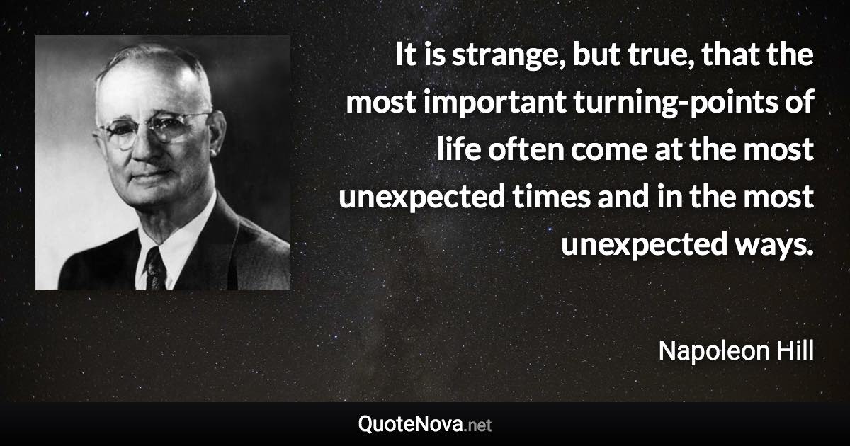 It is strange, but true, that the most important turning-points of life often come at the most unexpected times and in the most unexpected ways. - Napoleon Hill quote