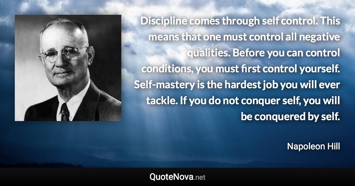 Discipline comes through self control. This means that one must control all negative qualities. Before you can control conditions, you must first control yourself. Self-mastery is the hardest job you will ever tackle. If you do not conquer self, you will be conquered by self. - Napoleon Hill quote