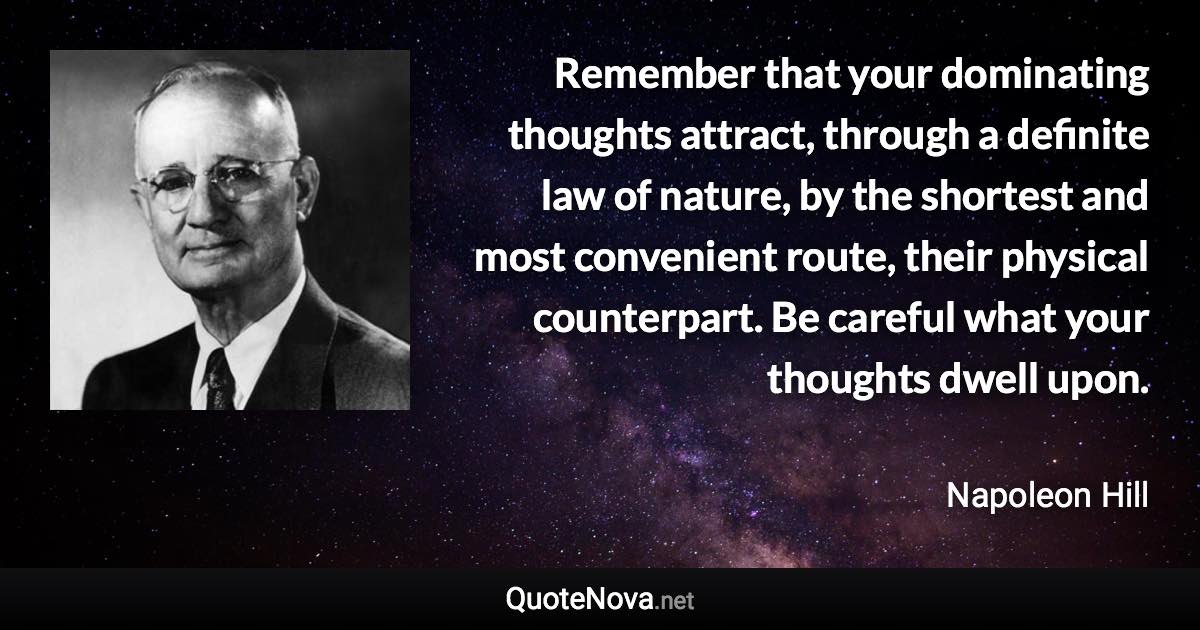 Remember that your dominating thoughts attract, through a definite law of nature, by the shortest and most convenient route, their physical counterpart. Be careful what your thoughts dwell upon. - Napoleon Hill quote