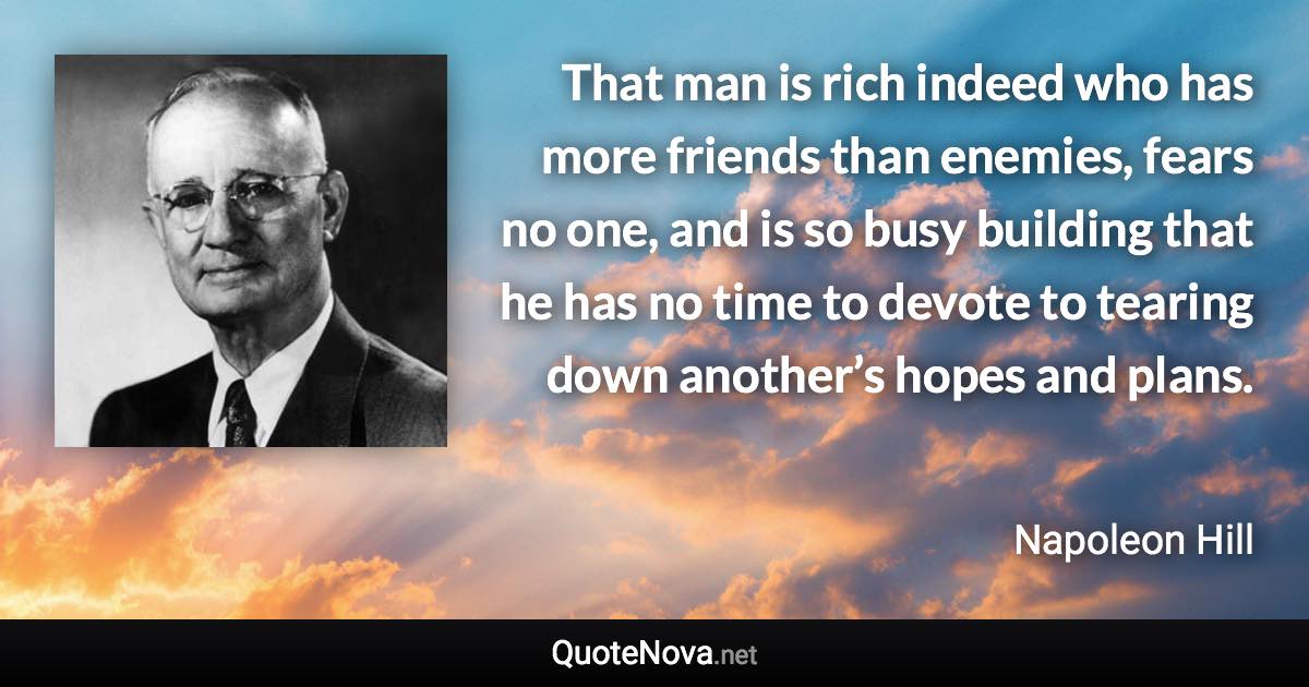 That man is rich indeed who has more friends than enemies, fears no one, and is so busy building that he has no time to devote to tearing down another’s hopes and plans. - Napoleon Hill quote