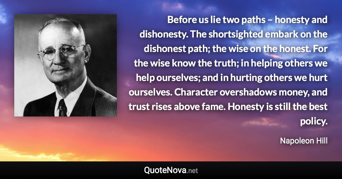 Before us lie two paths – honesty and dishonesty. The shortsighted embark on the dishonest path; the wise on the honest. For the wise know the truth; in helping others we help ourselves; and in hurting others we hurt ourselves. Character overshadows money, and trust rises above fame. Honesty is still the best policy. - Napoleon Hill quote