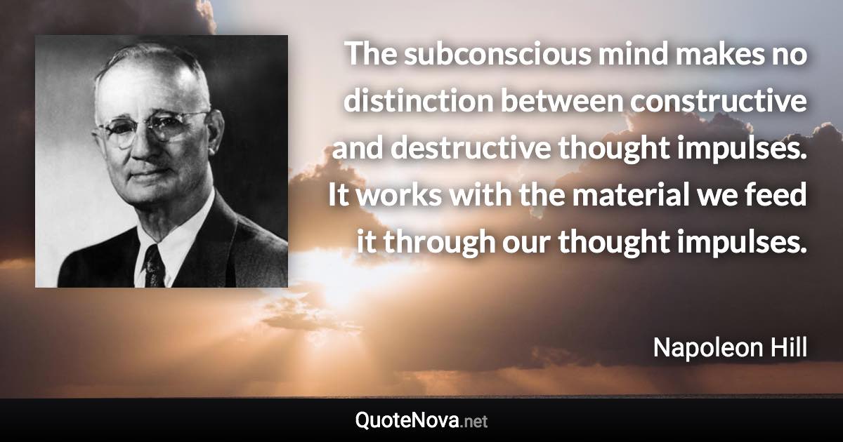 The subconscious mind makes no distinction between constructive and destructive thought impulses. It works with the material we feed it through our thought impulses. - Napoleon Hill quote