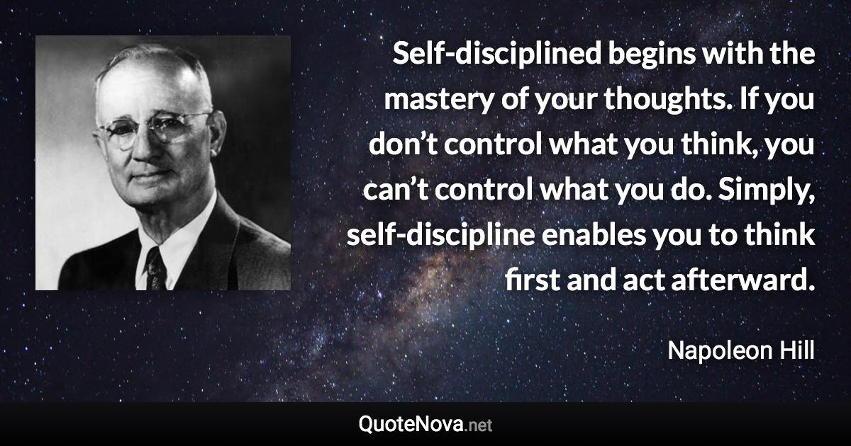 Self-disciplined begins with the mastery of your thoughts. If you don’t control what you think, you can’t control what you do. Simply, self-discipline enables you to think first and act afterward. - Napoleon Hill quote