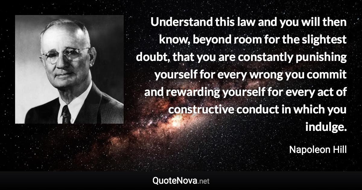 Understand this law and you will then know, beyond room for the slightest doubt, that you are constantly punishing yourself for every wrong you commit and rewarding yourself for every act of constructive conduct in which you indulge. - Napoleon Hill quote