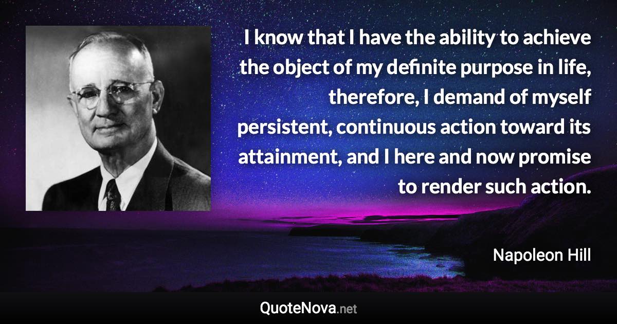 I know that I have the ability to achieve the object of my definite purpose in life, therefore, I demand of myself persistent, continuous action toward its attainment, and I here and now promise to render such action. - Napoleon Hill quote