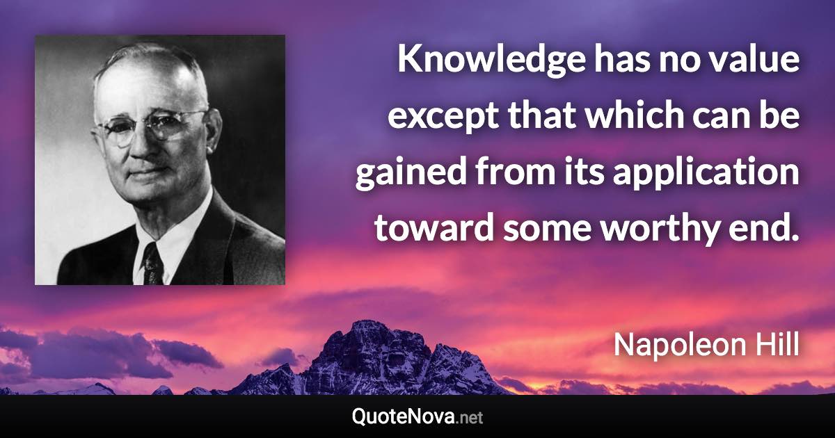 Knowledge has no value except that which can be gained from its application toward some worthy end. - Napoleon Hill quote