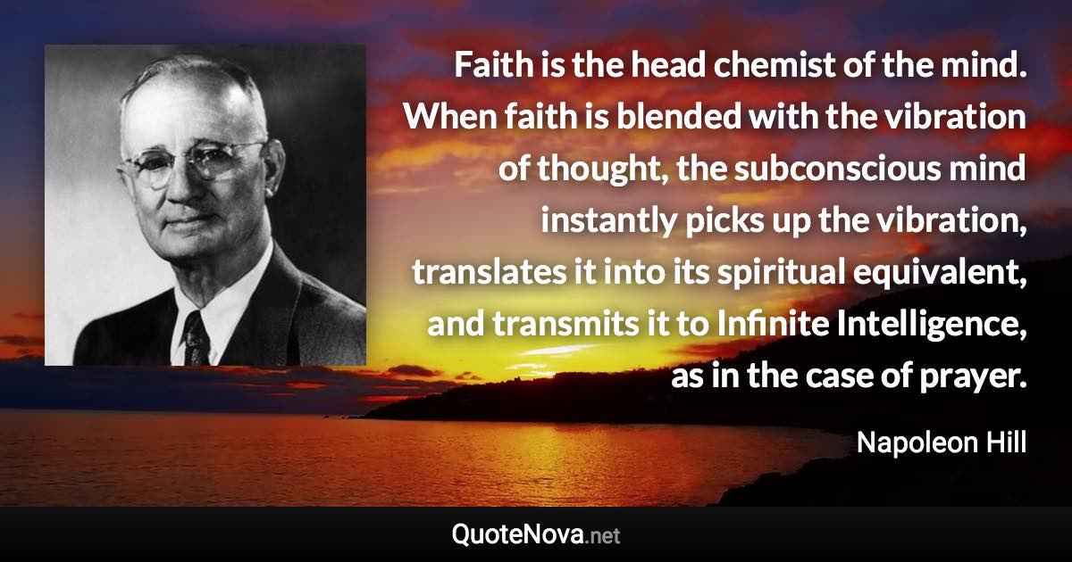 Faith is the head chemist of the mind. When faith is blended with the vibration of thought, the subconscious mind instantly picks up the vibration, translates it into its spiritual equivalent, and transmits it to Infinite Intelligence, as in the case of prayer. - Napoleon Hill quote