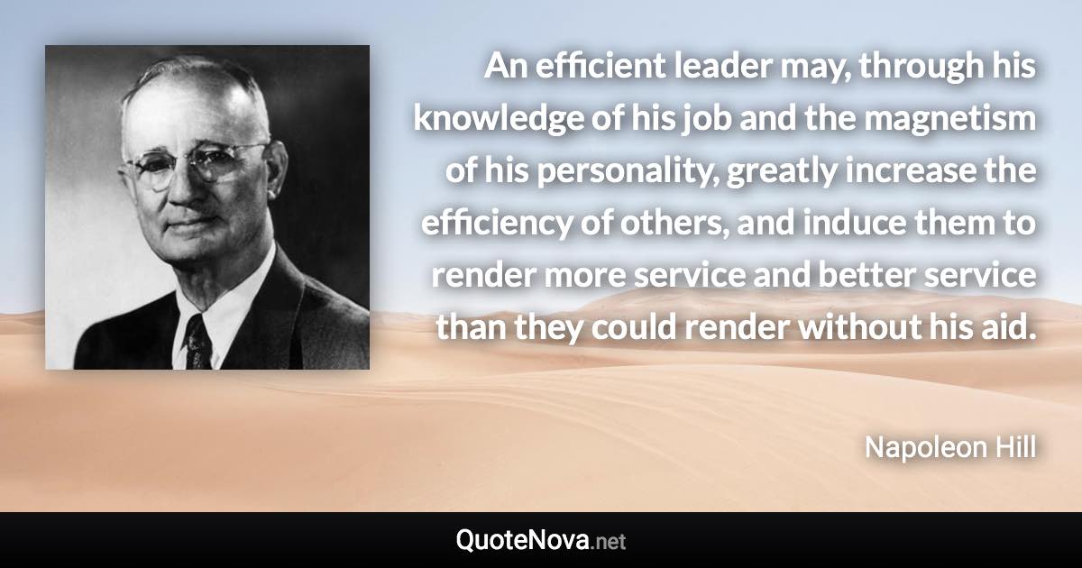 An efficient leader may, through his knowledge of his job and the magnetism of his personality, greatly increase the efficiency of others, and induce them to render more service and better service than they could render without his aid. - Napoleon Hill quote