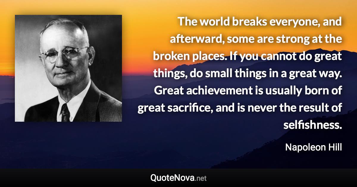 The world breaks everyone, and afterward, some are strong at the broken places. If you cannot do great things, do small things in a great way. Great achievement is usually born of great sacrifice, and is never the result of selfishness. - Napoleon Hill quote